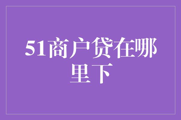 51商户贷在哪里下