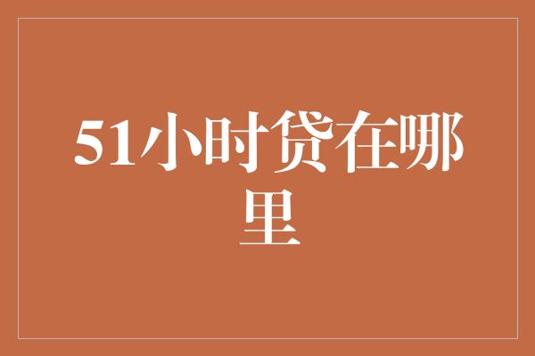 51小时贷在哪里