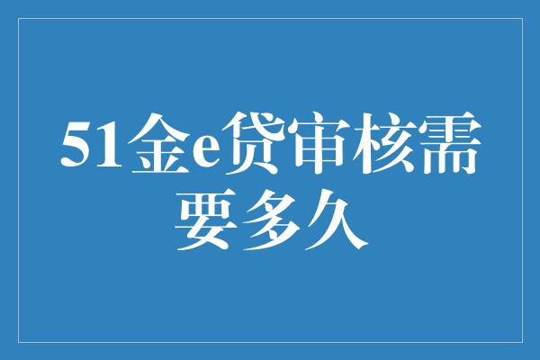 51金e贷审核需要多久