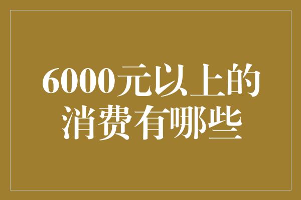 6000元以上的消费有哪些