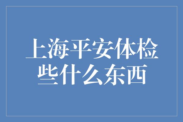 上海平安体检些什么东西