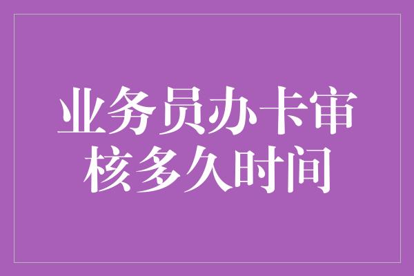 业务员办卡审核多久时间