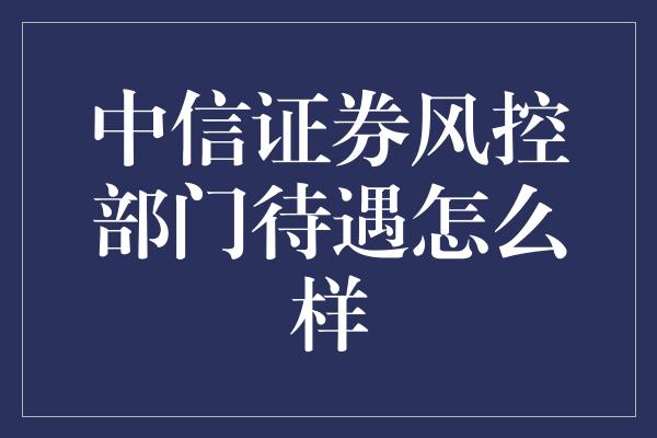 中信证券风控部门待遇怎么样