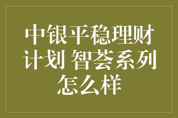 中银平稳理财计划 智荟系列怎么样