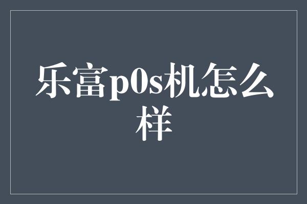 乐富p0s机怎么样