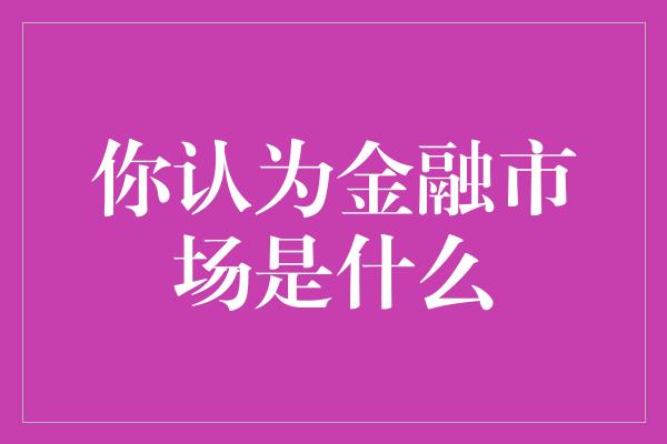 你认为金融市场是什么