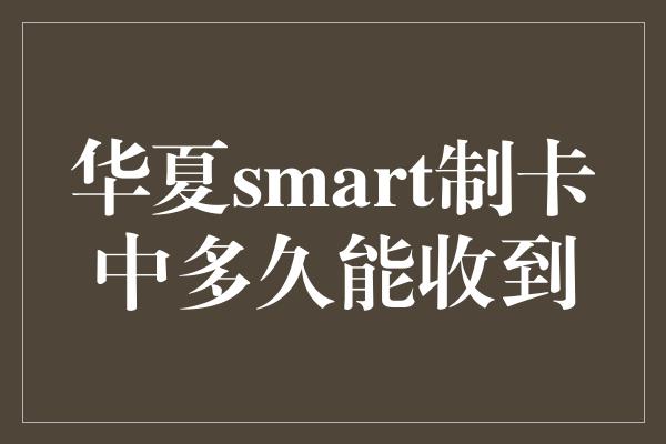 华夏smart制卡中多久能收到