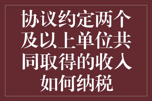 协议约定两个及以上单位共同取得的收入如何纳税