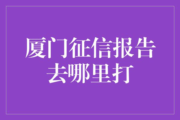 厦门征信报告去哪里打