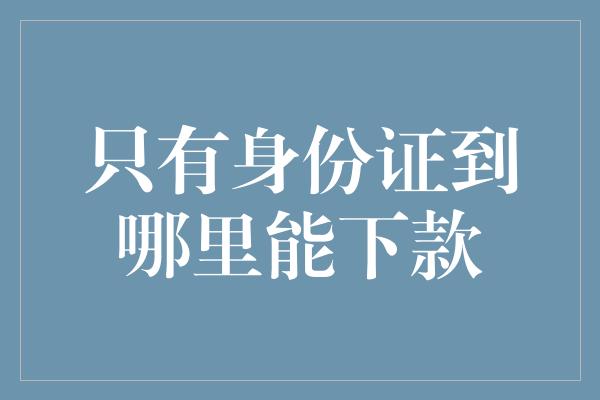 只有身份证到哪里能下款