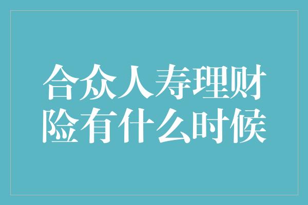 合众人寿理财险有什么时候