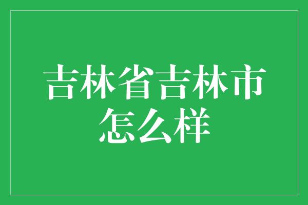 吉林省吉林市怎么样