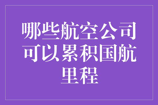 哪些航空公司可以累积国航里程