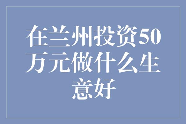 在兰州投资50万元做什么生意好