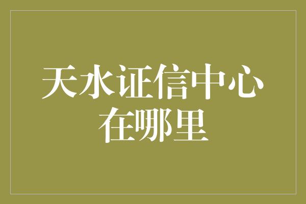 天水证信中心在哪里