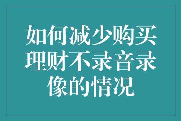 如何减少购买理财不录音录像的情况