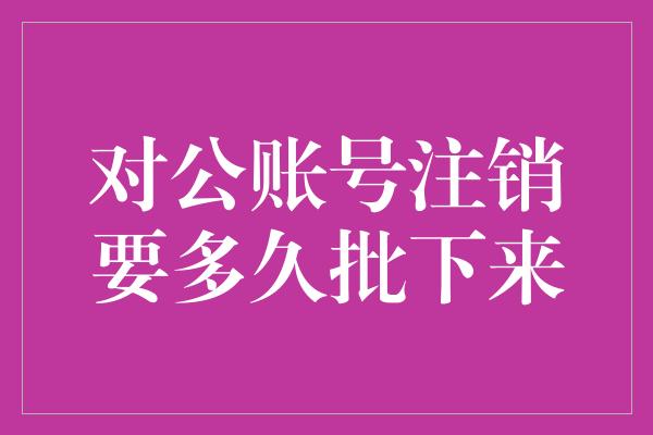 对公账号注销要多久批下来