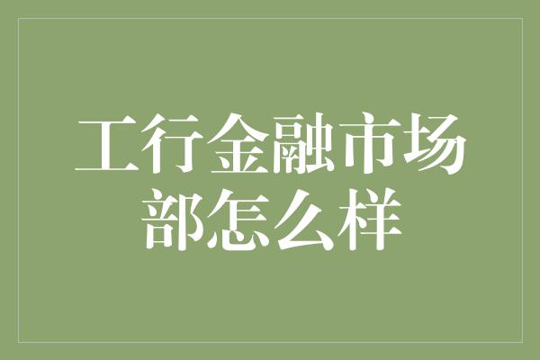 工行金融市场部怎么样