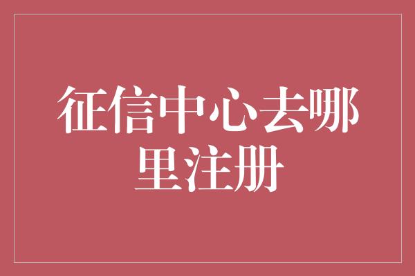 征信中心去哪里注册