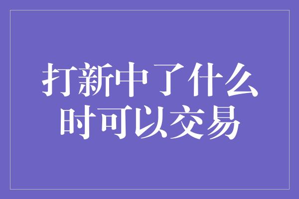 打新中了什么时可以交易