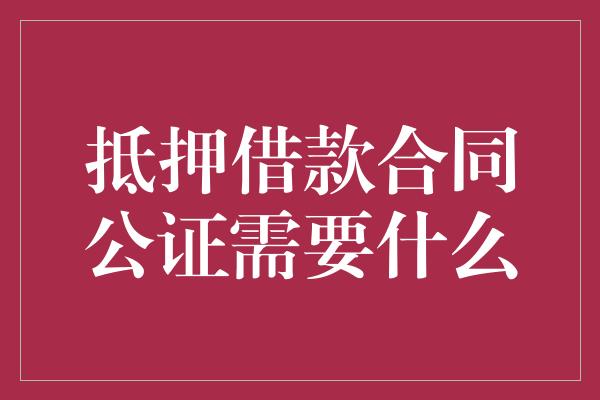 抵押借款合同公证需要什么