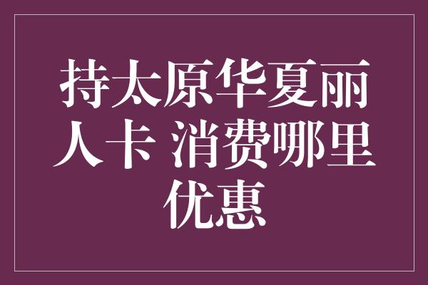 持太原华夏丽人卡 消费哪里优惠