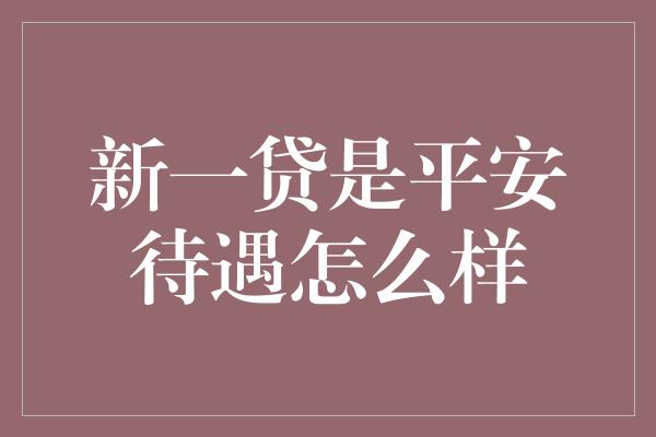 新一贷是平安待遇怎么样