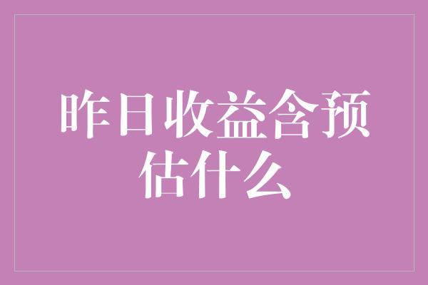 昨日收益含预估什么