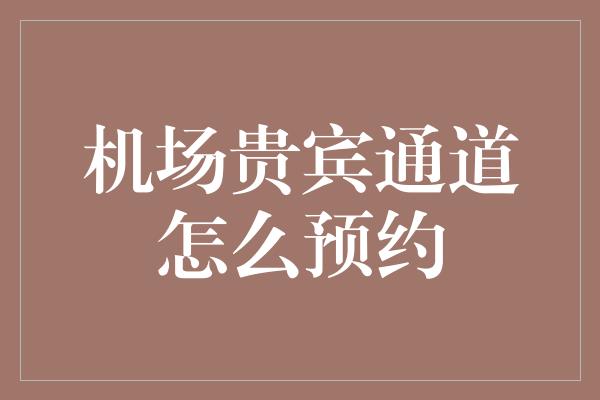 机场贵宾通道怎么预约