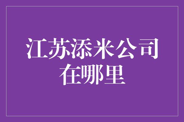 江苏添米公司在哪里