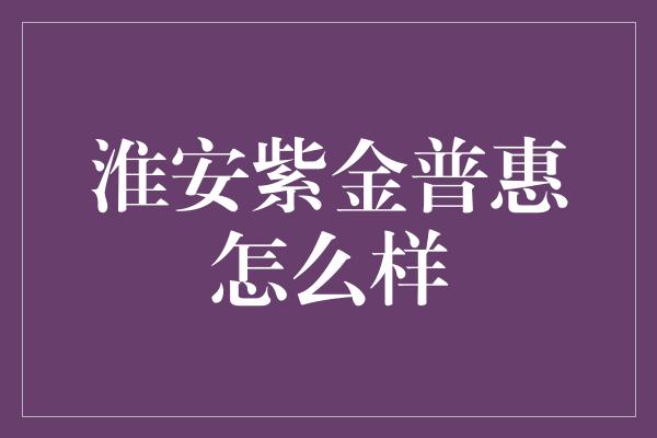 淮安紫金普惠怎么样