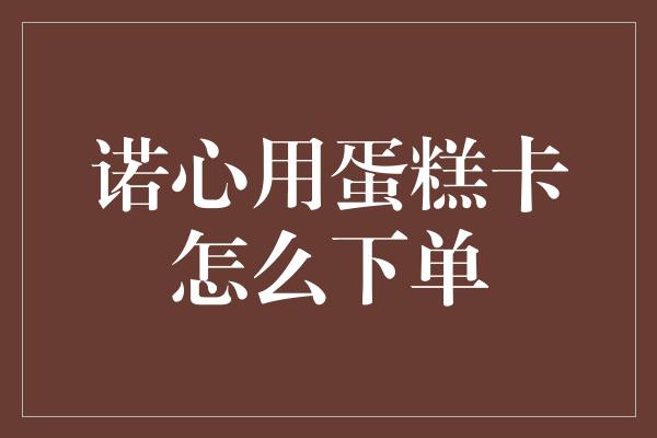 诺心用蛋糕卡怎么下单