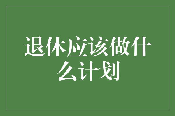 退休应该做什么计划