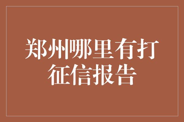 郑州哪里有打征信报告