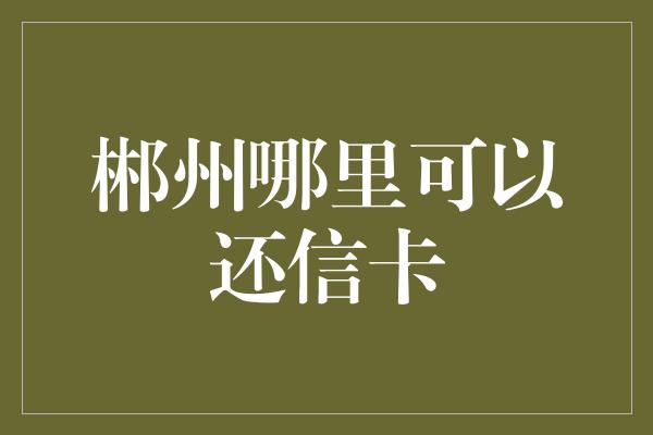 郴州哪里可以还信卡