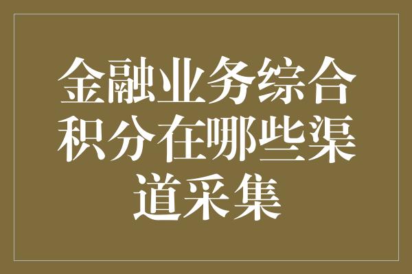 金融业务综合积分在哪些渠道采集