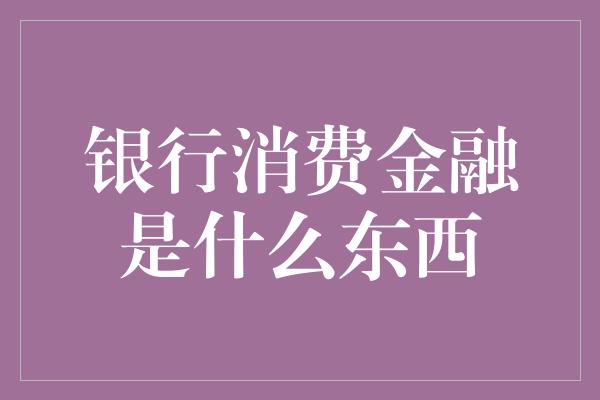 银行消费金融是什么东西